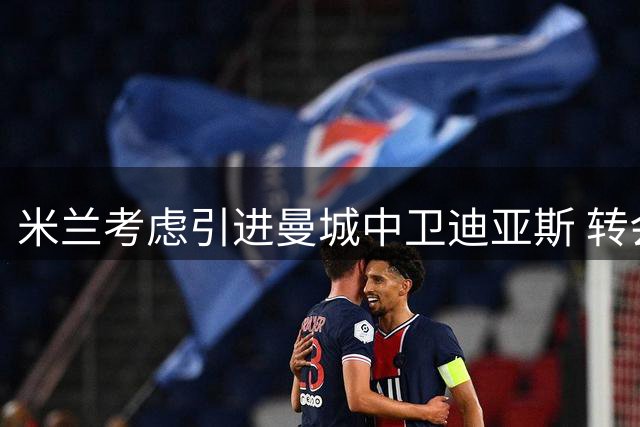 米兰考虑引进曼城中卫迪亚斯 转会谈判存难度